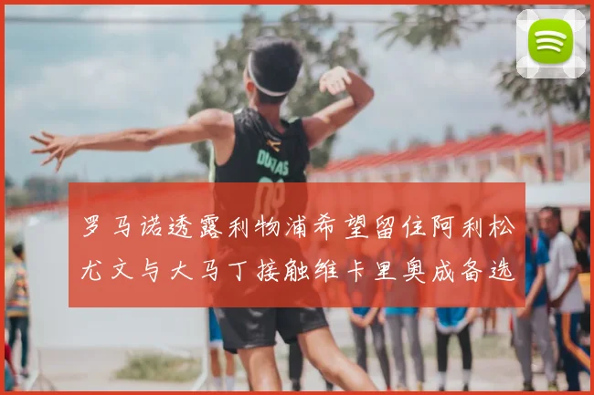 罗马诺透露利物浦希望留住阿利松尤文与大马丁接触维卡里奥成备选